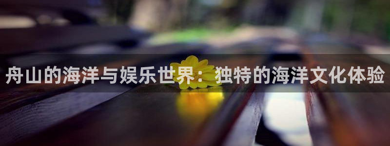 jdb电子游戏大奖：舟山的海洋与娱乐世界：独特的海洋文化体验